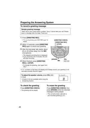 Page 20 
Preparing the Answering System 
20 
To record a greeting message 
•If “” is shown on the base unit display and 6 beeps sound, your greeting is not 
recorded correctly. Record it again. 
To check the greeting 
Press  
[GREETING CHECK] 
. 
•The greeting will be played. 
To erase the greeting 
Press  
[GREETING CHECK] 
, then 
press  
[ERASE] 
 while the recorded 
message is being played. 
•The unit will answer calls with a 
pre-recorded greeting (p. 21). 
Sample greeting message 
“Hello, this is (your...