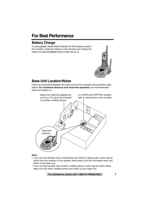 Page 3 
3 
For assistance, please call: 1-800-211-PANA(7262) 
Battery Charge 
A rechargeable Nickel-Metal Hydride (Ni-MH) battery powers 
the handset. Install the battery in the handset and charge the 
battery for about  
6 hours 
 before initial use (p. 9). 
Base Unit Location/Noise 
Calls are transmitted between the base unit and the handset using wireless radio 
waves.  
For maximum distance and noise-free operation, 
 the recommended 
base unit location is:  
  
Note: 
• If you use the handset near a...