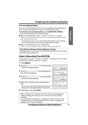 Page 21 
Preparation
 
For assistance, please call: 1-800-211-PANA(7262) 
21 
Preparing the Answering System 
Pre-recorded greeting 
If you do not record a greeting (p. 20), one of two greetings will be played when a 
call is received, depending on the caller’s recording time (see below). 
To check the pre-recorded greeting 
, 
 press  
[GREETING CHECK] 
. 
•A pre-recorded greeting will be played as follows: 
 
When the recording time is set to “1 minute”, “2 minutes” or “3 minutes”: 
“ 
Hello, we are not...