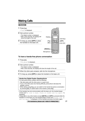 Page 23 
Cordless Telephone
 
For assistance, please call: 1-800-211-PANA(7262) 
23 
Making Calls 
To have a hands-free phone conversation  
• If the handset has lost communication with the base unit, the handset beeps 
3 times and “  
No link to base. Place on cradle and try again.  
” is 
displayed.
• If   
[]  
,   
[]  
 or any other buttons except   
[MUTE]  
 and   
[OFF]  
 is pressed while the 
handset is on the base unit, the handset beeps 3 times and “  
Please lift up 
and try again.  
” is...