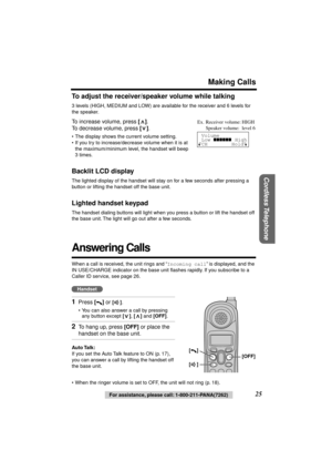 Page 25 
Cordless Telephone
 
For assistance, please call: 1-800-211-PANA(7262) 
25 
Making Calls 
To adjust the receiver/speaker volume while talking 
3 levels (HIGH, MEDIUM and LOW) are available for the receiver and 6 levels for 
the speaker. 
To increase volume, press  
[] 
. 
To decrease volume, press  
[] 
. 
• The display shows the current volume setting.
• If you try to increase/decrease volume when it is at 
the maximum/minimum level, the handset will beep 
3 times. 
Backlit LCD display 
The lighted...