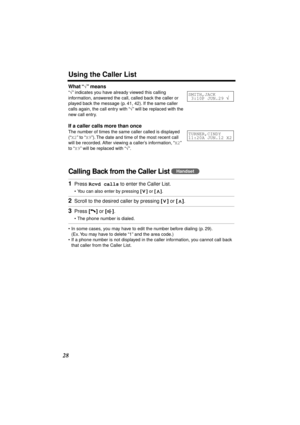 Page 28 
Using the Caller List 
28 
What “ 
√ 
” means 
“ 
√ 
” indicates you have already viewed this calling 
information, answered the call, called back the caller or 
played back the message (p. 41, 42). If the same caller 
calls again, the call entry with “ 
√ 
” will be replaced with the 
new call entry. 
If a caller calls more than once 
The number of times the same caller called is displayed 
(“ 
X2 
” to “ 
X9 
”). The date and time of the most recent call 
will be recorded. After viewing a caller’s...