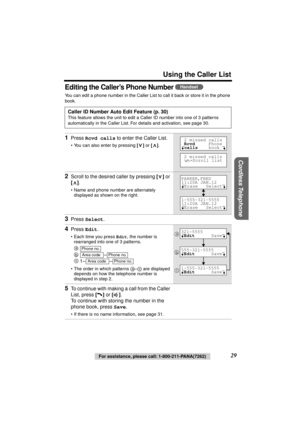 Page 29 
Using the Caller List 
Cordless Telephone
 
29 
For assistance, please call: 1-800-211-PANA(7262) 
Editing the Caller’s Phone Number  
You can edit a phone number in the Caller List to call it back or store it in the phone 
book.   
Caller ID Number Auto Edit Feature (p. 30) 
This feature allows the unit to edit a Caller ID number into one of 3 patterns 
automatically in the Caller List. For details and activation, see page 30. 
1 
Press  
Rcvd calls 
 to enter the Caller List. 
• You can also enter by...
