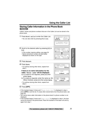 Page 31 
Using the Caller List 
Cordless Telephone
 
31 
For assistance, please call: 1-800-211-PANA(7262) 
Storing Caller Information in the Phone Book  
Callers’ names and phone numbers that are in the Caller List can be stored in the 
phone book. 
• If the handset beeps 3 times and “ 
Phone book full 
” is displayed in step 4, 
press  
[OFF] 
 to exit the list. To erase other stored items from the phone book, see 
page 36.
• You cannot store caller information in the phone book if a phone number is not...