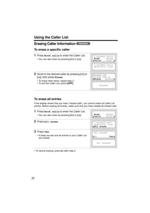 Page 32 
Using the Caller List 
32 
Erasing Caller Information  
To erase a speciﬁc caller 
To erase all entries 
If the display shows that you have “missed calls”, you cannot erase all Caller List 
entries. Before erasing all entries, make sure that you have viewed all missed calls.
• To cancel erasing, press  
No 
 after step 2. 
1 
Press  
Rcvd calls 
 to enter the Caller List. 
• You can also enter by pressing 
 []  
or 
 [] 
.  
2 
Scroll to the desired caller by pressing  
[] 
 or  
[] 
, then press...