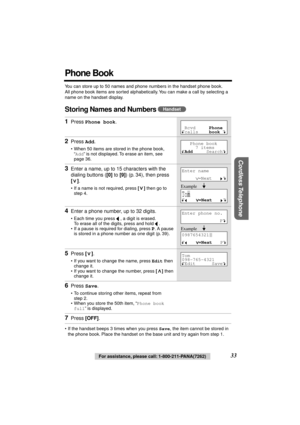 Page 33 
33 
For assistance, please call: 1-800-211-PANA(7262) 
Cordless Telephone
 
Phone Book 
You can store up to 50 names and phone numbers in the handset phone book. 
All phone book items are sorted alphabetically. You can make a call by selecting a 
name on the handset display. 
Storing Names and Numbers  
• If the handset beeps 3 times when you press  
Save 
, the item cannot be stored in 
the phone book. Place the handset on the base unit and try again from step 1. 
1 
Press  
Phone book 
. 
2 
Press...
