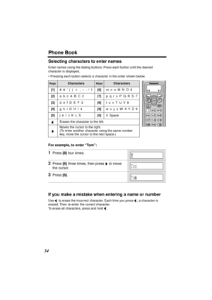 Page 34 
Phone Book 
34 
Selecting characters to enter names 
Enter names using the dialing buttons. Press each button until the desired 
character is displayed.
• Pressing each button selects a character in the order shown below.  
For example, to enter “Tom”:  
If you make a mistake when entering a name or number 
Use   to erase the incorrect character. Each time you press  , a character is 
erased. Then re-enter the correct character. 
To erase all characters, press and hold  . 
Keys 
Characters 
Keys...