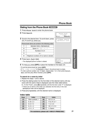 Page 35 
Phone Book 
Cordless Telephone
 
35 
For assistance, please call: 1-800-211-PANA(7262) 
Dialing from the Phone Book  
• To exit the phone book list, press  
[OFF] 
.
• If “ 
No items stored 
” is displayed in step 2, the phone book is empty.
• To view a phone number over 16 digits, repeat steps 1 to 3, then press  
Select  
,   
Edit 
 and then  
[] 
. When ﬁnished, press  
[OFF] 
. 
To search for a name by initial 
1. Repeat the steps 1 and 2 above.
2. Press the dialing button for the ﬁrst letter of...