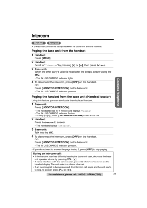 Page 37 
37 
For assistance, please call: 1-800-211-PANA(7262) 
Cordless Telephone
 
Intercom 
  
A 2-way intercom can be set up between the base unit and the handset. 
Paging the base unit from the handset
Paging the handset from the base unit (Handset locator) 
Using this feature, you can also locate the misplaced handset.
• If you do not want to answer the page in step 2, press  
[OFF] 
 to stop paging. 
1 
Handset: 
Press  
[MENU] 
.  
2 
Handset: 
Scroll to “ 
Intercom 
” by pressing  
[] 
 or  
[] 
, then...