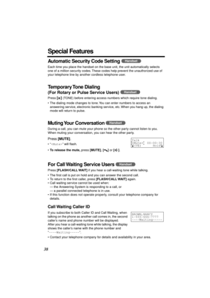 Page 38 
38 
Special Features 
Automatic Security Code Setting 
  
Each time you place the handset on the base unit, the unit automatically selects 
one of a million security codes. These codes help prevent the unauthorized use of 
your telephone line by another cordless telephone user. 
Temporary Tone  Dialing 
(For Rotary or Pulse Service Users) 
  
Press  
[] 
 (TONE) before entering access numbers which require tone dialing.
• The dialing mode changes to tone. You can enter numbers to access an 
answering...