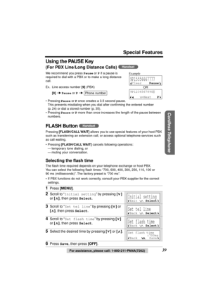 Page 39 
Special Features 
Cordless Telephone
 
39 
For assistance, please call: 1-800-211-PANA(7262) 
Using the PAUSE Key 
(For PBX Line/Long Distance Calls) 
  
We recommend you press  
Pause 
 or  
P 
 if a pause is 
required to dial with a PBX or to make a long distance 
call. 
Ex. Line access number  
[9] 
 (PBX) 
[9] 
   
Pause 
 or  
P 
  
• Pressing  
Pause 
 or  
P 
 once creates a 3.5 second pause. 
This prevents misdialing when you dial after conﬁrming the entered number 
(p. 24) or dial a stored...