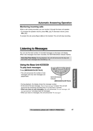 Page 41 
41 
For assistance, please call: 1-800-211-PANA(7262) 
Answering System
 
Automatic Answering Operation 
Monitoring incoming calls 
While a call is being recorded, you can monitor it through the base unit speaker. 
• To increase the speaker volume, press  
VOL. 
  
[] 
. To decrease volume, press  
VOL. 
  
[] 
.
To answer the call, press  
[] 
 or  
[] 
 on the handset. The unit will stop recording. 
Listening to Messages 
You can see the total number of recorded messages on the base unit display....