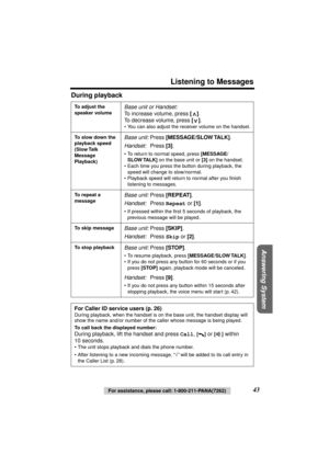 Page 43 
Listening to Messages 
Answering System
 
For assistance, please call: 1-800-211-PANA(7262) 
43  
During playback 
To adjust the 
speaker volume 
Base unit or Handset: 
To increase volume, press  
[] 
. 
To decrease volume, press  
[] 
. 
• You can also adjust the receiver volume on the handset. 
To slow down the 
playback speed 
(Slow Talk 
Message 
Playback) 
Base unit: 
Press  
[MESSAGE/SLOW TALK] 
. 
Handset: 
Press  
[3] 
. 
• To return to normal speed, press  
[MESSAGE/
SLOW TALK] 
 on the base...