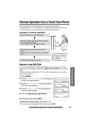Page 45 
45 
For assistance, please call: 1-800-211-PANA(7262) 
Answering System
 
Remote Operation from a Touch Tone Phone
 
You can operate the Answering System from any touch tone phone. 
A synthesized voice menu will guide you through the Answering System (p. 46).
• To skip the voice menu and operate the unit directly, see page 47. 
Summary of remote operation 
Remote Code  
The remote code prevents unauthorized people from accessing your unit and 
listening to your messages. Choose any  
2-digit number...