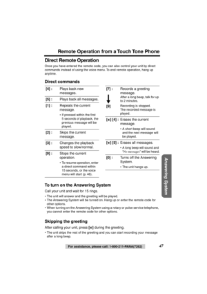 Page 47 
Remote Operation from a Touch Tone Phone 
Answering System
 
For assistance, please call: 1-800-211-PANA(7262) 
47 
Direct Remote Operation 
Once you have entered the remote code, you can also control your unit by direct 
commands instead of using the voice menu. To end remote operation, hang up 
anytime. 
Direct commands
To turn on the Answering System 
Call your unit and wait for 15 rings. 
• The unit will answer and the greeting will be played.
• The Answering System will be turned on. Hang up or...