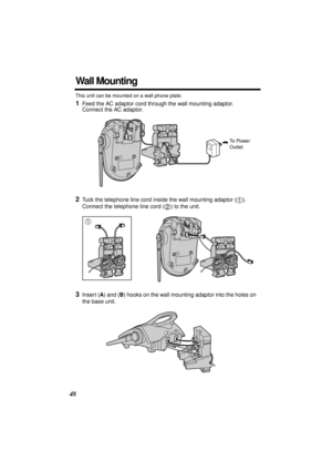 Page 48 
48 
Wall Mounting 
This unit can be mounted on a wall phone plate. 
1 
Feed the AC adaptor cord through the wall mounting adaptor. 
Connect the AC adaptor.  
2 
Tuck the telephone line cord inside the wall mounting adaptor ( ). 
Connect the telephone line cord ( ) to the unit. 
3 
Insert (  
A  
) and (  
B  
) hooks on the wall mounting adaptor into the holes on 
the base unit.
To Power 
Outlet
1
2
1
2
AB 