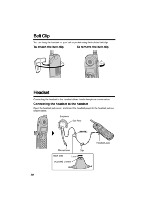 Page 50 
50 
Belt Clip 
You can hang the handset on your belt or pocket using the included belt clip. 
To attach the belt clip To remove the belt clip 
Headset 
Connecting the headset to the handset allows hands-free phone conversation. 
Connecting the headset to the handset 
Open the headset jack cover, and insert the headset plug into the headset jack as 
shown below.
VOLUME
Headset Jack Earpiece
Ear Rest
Microphone[MUTE]
Clip
VOLUME Control Back side
Loud 