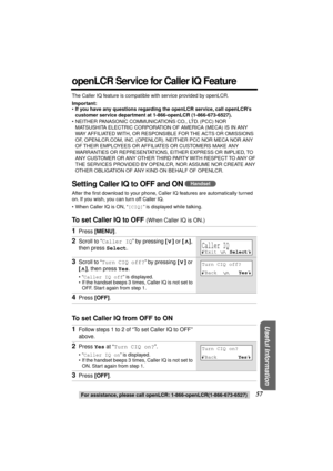 Page 57 
For assistance, please call openLCR: 1-866-openLCR(1-866-673-6527) 
57 
Useful Information
 
openLCR Service for Caller IQ Feature 
The Caller IQ feature is compatible with service provided by openLCR. 
Important: 
• 
If you have any questions regarding the openLCR service, call openLCR’s 
customer service department at 1-866-openLCR (1-866-673-6527). 
•NEITHER PANASONIC COMMUNICATIONS CO., LTD. (PCC) NOR 
MATSUSHITA ELECTRIC CORPORATION OF AMERICA (MECA) IS IN ANY 
WAY AFFILIATED WITH, OR RESPONSIBLE...