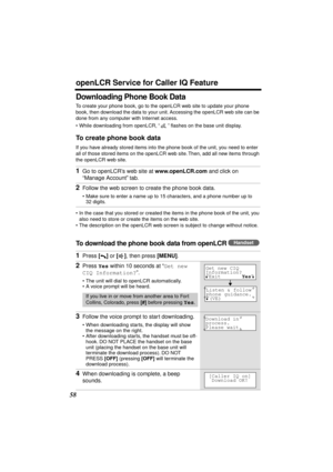 Page 58 
openLCR Service for Caller IQ Feature 
58 
Downloading Phone Book Data 
To create your phone book, go to the openLCR web site to update your phone 
book, then download the data to your unit. Accessing the openLCR web site can be 
done from any computer with Internet access.
•While downloading from openLCR, “” ﬂashes on the base unit display. 
To create phone book data 
If you have already stored items into the phone book of the unit, you need to enter 
all of those stored items on the openLCR web site....