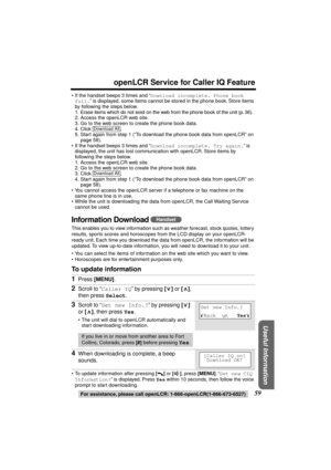 Page 59 
59 
openLCR Service for Caller IQ Feature 
For assistance, please call openLCR: 1-866-openLCR(1-866-673-6527) 
Useful Information
 
•If the handset beeps 3 times and “ 
Download incomplete. Phone book 
full. 
” is displayed, some items cannot be stored in the phone book. Store items 
by following the steps below.
1. Erase items which do not exist on the web from the phone book of the unit (p. 36).
2. Access the openLCR web site.
3. Go to the web screen to create the phone book data.
4. Click .
5. Start...