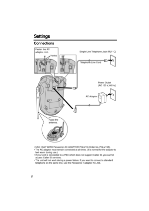 Page 8 
8 
Settings 
Connections 
• USE ONLY WITH Panasonic AC ADAPTOR PQLV19 (Order No. PQLV19Z).
• The AC adaptor must remain connected at all times. (It is normal for the adaptor to 
feel warm during use.)
• If your unit is connected to a PBX which does not support Caller ID, you cannot 
access Caller ID services.
• The unit will not work during a power failure. If you want to connect a standard 
telephone on the same line, use the Panasonic T-adaptor KX-J66.
Fasten the AC 
adaptor cord.
HooksSingle-Line...