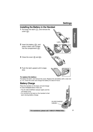 Page 9 
Preparation
 
For assistance, please call: 1-800-211-PANA(7262) 
9 
Settings
Installing the Battery in the Handset
 
  
1 
Pull down the latch ( ), and remove the 
cover ( ). 
2 
Insert the battery ( ), and 
press it down until it snaps 
into the compartment ( ). 
3 
Close the cover (  and  ). 
4 
Push the latch upward until it snaps 
shut. 
To replace the battery: 
Pull down the latch, and remove the cover. Replace the old battery with a new one 
(p. 10). Close the cover and charge the battery for...