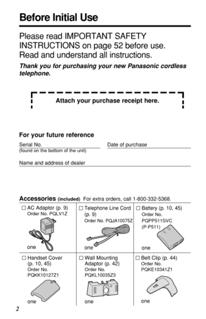 Page 22
Before Initial Use
Please read IMPORTANT SAFETY
INSTRUCTIONS on page 52 before use.
Read and understand all instructions.
Thank you for purchasing your new Panasonic cordless
telephone.
Attach your purchase receipt here.
For your future reference
Serial No. Date of purchase
(found on the bottom of the unit)
Name and address of dealer
Accessories (included)For extra orders, call 1-800-332-5368.
AC Adaptor (p. 9)
Order No. PQLV1Z
one
Telephone Line Cord
(p. 9)
Order No. PQJA10075Z
one
Battery (p. 10,...