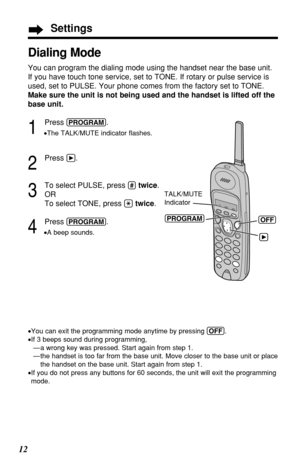 Page 1212
Dialing Mode
You can program the dialing mode using the handset near the base unit.
If you have touch tone service, set to TONE. If rotary or pulse service is
used, set to PULSE. Your phone comes from the factory set to TONE.
Make sure the unit is not being used and the handset is lifted off the
base unit.
1
Press (PROGRAM).
•The TALK/MUTE indicator ﬂashes.
2
Press á.
3
To select PULSE, press (#)twice.
OR
To select TONE, press 
(*)twice.
4
Press (PROGRAM).
•A beep sounds.
•You can exit the programming...