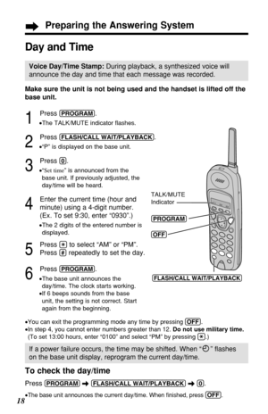 Page 18Make sure the unit is not being used and the handset is lifted off the
base unit.
1
Press (PROGRAM).
•The TALK/MUTE indicator ﬂashes.
2
Press (FLASH/CALL!WAIT/PLAYBACK).
•“P” is displayed on the base unit.
3
Press (0).
•“Set time” is announced from the
base unit. If previously adjusted, the
day/time will be heard.
4
Enter the current time (hour and
minute) using a 4-digit number.
(Ex. To set 9:30, enter “0930”.)
•The 2 digits of the entered number is
displayed.
5
Press (*)to select “AM” or “PM”.
Press...