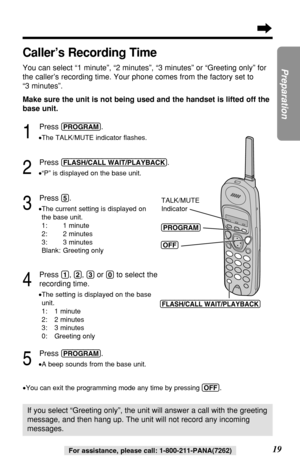 Page 19Make sure the unit is not being used and the handset is lifted off the
base unit.
1
Press (PROGRAM).
•The TALK/MUTE indicator ﬂashes.
2
Press (FLASH/CALL!WAIT/PLAYBACK).
•“P” is displayed on the base unit.
3
Press (5).
•The current setting is displayed on
the base unit.
1: 1 minute
2: 2 minutes 
3: 3 minutes
Blank: Greeting only
4
Press (1), (2), (3)or (0)to select the
recording time.
•The setting is displayed on the base
unit.
1: 1 minute
2: 2 minutes 
3: 3 minutes
0: Greeting only
5
Press (PROGRAM).
•A...