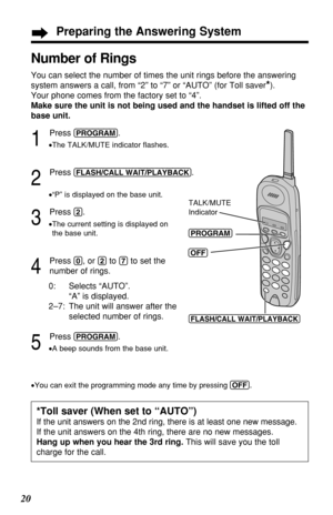 Page 2020
1
Press (PROGRAM).
•The TALK/MUTE indicator ﬂashes.
2
Press (FLASH/CALL!WAIT/PLAYBACK).
•“P” is displayed on the base unit.
3
Press (2).
•The current setting is displayed on 
the base unit.
4
Press (0), or (2)to (7)to set the 
number of rings.
0: Selects “AUTO”. 
“A” is displayed.
2–7: The unit will answer after the
selected number of rings.
5
Press (PROGRAM).
•A beep sounds from the base unit.
Number of Rings
You can select the number of times the unit rings before the answering
system answers a...