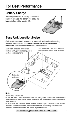 Page 33For assistance, please call: 1-800-211-PANA(7262)For assistance, please call: 1-800-211-PANA(7262)
For Best Performance
Battery Charge
A rechargeable Ni-Cd battery powers the
handset. Charge the battery for about 15
hoursbefore initial use (p. 10).
Base Unit Location/Noise
Calls are transmitted between the base unit and the handset using
wireless radio waves. For maximum distance and noise-free
operation, the recommended base unit location is:
Note:
While using the handset:
•If you are near a microwave...