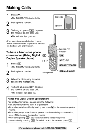 Page 2121
Cordless Telephone
For assistance, please call: 1-800-211-PANA(7262)For assistance, please call: 1-800-211-PANA(7262)
(OFF) 
Microphone 
       
        
(HOLD/INTERCOM) 
(REDIAL/PAUSE) 
TALK/MUTE 
Indicator 
,     ,
Making Calls
1
Press .
•The TALK/MUTE indicator lights.
2
Dial a phone number.
3
To hang up, press (OFF)or place 
the handset on the base unit.
•The indicator light goes out.
•If an alarm tone sounds in step 1, move
closer to the base unit or place the handset
on the base unit and try...