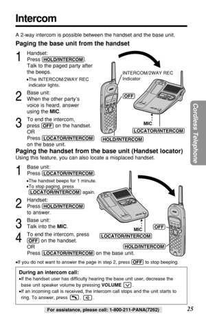 Page 2525
Cordless Telephone
For assistance, please call: 1-800-211-PANA(7262)
Intercom
A 2-way intercom is possible between the handset and the base unit.
Paging the base unit from the handset
1
Handset:
Press 
(HOLD/INTERCOM). 
Talk to the paged party after 
the beeps.
•The INTERCOM/2WAY REC 
indicator lights.
2
Base unit:
When the other party’s 
voice is heard, answer 
using the MIC.
3
To end the intercom, 
press 
(OFF)on the handset.
OR
Press 
(LOCATOR/INTERCOM)
on the base unit.
Paging the handset from the...