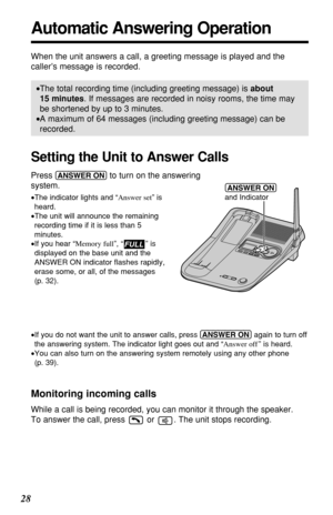 Page 2828
Automatic Answering Operation
When the unit answers a call, a greeting message is played and the
caller’s message is recorded. 
•The total recording time (including greeting message) is about
15 minutes. If messages are recorded in noisy rooms, the time may
be shortened by up to 3 minutes.
•A maximum of 64 messages (including greeting message) can be
recorded.
Setting the Unit to Answer Calls
Press (ANSWER!ON)to turn on the answering 
system.
•The indicator lights and “Answer set” is
heard.
•The unit...