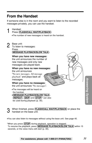 Page 3131
Answering System
For assistance, please call: 1-800-211-PANA(7262)
From the Handset
If someone else is in the room and you want to listen to the recorded
messages privately, you can use the handset.
1
Handset:
Press 
(FLASH/CALL!WAIT/PLAYBACK).
•The number of new messages is heard on the handset.
2
Base unit:
To listen to messages:
Press 
(MESSAGE!PLAYBACK/SLOW!TALK).
When you have new messages:
the unit announces the number of 
new messages and only new 
messages are played back.
When you have no new...