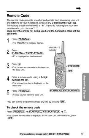 Page 3535
Answering System
For assistance, please call: 1-800-211-PANA(7262)
Remote Code
The remote code prevents unauthorized people from accessing your unit
and listening to your messages. Choose any 2-digit number (00–99). 
The factory preset remote code is “11”. If you do not program your own
remote code, you can use “11”. 
Make sure the unit is not being used and the handset is lifted off the
base unit.
1
Press (PROGRAM).
•The TALK/MUTE indicator ﬂashes.
2
Press
(FLASH/CALL!WAIT/PLAYBACK).
•“P” is...