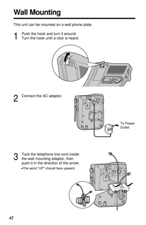 Page 4242
Wall Mounting
This unit can be mounted on a wall phone plate.
2
Connect the AC adaptor.
3
Tuck the telephone line cord inside
the wall mounting adaptor, then
push it in the direction of the arrow.
•The word “UP” should face upward.
1
Push the hook and turn it around.
Turn the hook until a click is heard.
To Power
Outlet 