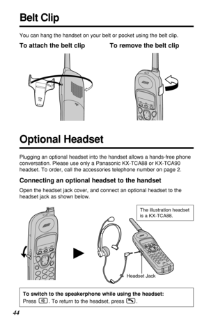 Page 4444
H
You can hang the handset on your belt or pocket using the belt clip.
To attach the belt clip To remove the belt clip
Headset Jack
Connecting an optional headset to the handset
Open the headset jack cover, and connect an optional headset to the
headset jack as shown below.
Belt Clip
Plugging an optional headset into the handset allows a hands-free phone
conversation. Please use only a Panasonic KX-TCA88 or KX-TCA90
headset. To order, call the accessories telephone number on page 2.
Optional Headset...