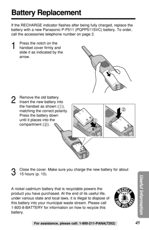 Page 4545
Useful Information
For assistance, please call: 1-800-211-PANA(7262)
Battery Replacement
A nickel cadmium battery that is recyclable powers the
product you have purchased. At the end of its useful life,
under various state and local laws, it is illegal to dispose of
this battery into your municipal waste stream. Please call 
1-800-8-BATTERY for information on how to recycle this
battery. If the RECHARGE indicator ﬂashes after being fully charged, replace the
battery with a new Panasonic P-P511...