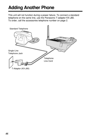 Page 4646
Adding Another Phone
This unit will not function during a power failure. To connect a standard
telephone on the same line, use the Panasonic T-adaptor KX-J66.
To order, call the accessories telephone number on page 2.
Standard Telephone
Single-Line
Telephone Jack
T-Adaptor (KX-J66)Telephone
Line Cord 