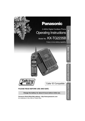 Page 1 
Preparation
Useful Information
Advanced Operation
Basic Operation
 
PLEASE READ BEFORE USE AND SAVE. 
Panasonic World Wide Web  address:    http://www.panasonic.com  
for customers in the USA or Puerto Rico 
Caller ID Compatible 
Charge the battery for about 6 hours before initial use. 
2.4GHz Digital Cordless Phone 
Operating Instructions 
Model No. 
 KX-TG2235B 
Pulse-or-tone dialing capability
✿✤✦✩✫✩✿✮❃		
 ✤ 
  