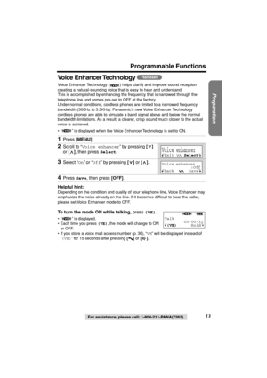 Page 13 
Preparation
 
For assistance, please call: 1-800-211-PANA(7262) 
13 
Programmable Functions
Voice Enhancer Technology 
 
Voice Enhancer Technology ( ) helps clarify and improve sound reception 
creating a natural-sounding voice that is easy to hear and understand. 
This is accomplished by enhancing the frequency that is narrowed through the 
telephone line and comes pre-set to OFF at the factory.
Under normal conditions, cordless phones are limited to a narrowed frequency 
bandwidth (300Hz to 3.5KHz)....