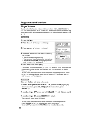 Page 16 
Programmable Functions 
16 
Ringer Volume  
You can select the handset or base unit ringer volume HIGH, MEDIUM, LOW or 
OFF. The factory preset is HIGH. If set to OFF, the handset or base unit will not ring 
and a caller’s name will not be announced even if the Talking Caller ID feature is ON 
(p. 14).  
  
• If set to OFF, the handset displays “ 
Ringer off 
” while not in use. But if there are 
missed calls and the handset is off the base unit, the handset will not display 
“ 
Ringer off 
”.
• You...