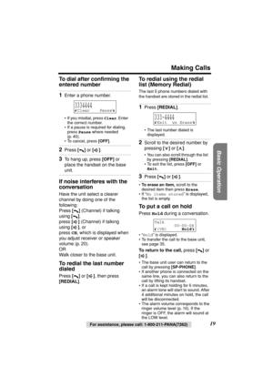 Page 19 
Making Calls 
Basic Operation
 
For assistance, please call: 1-800-211-PANA(7262) 
19  
To dial after conﬁrming the 
entered number  
If noise interferes with the 
conversation 
Have the unit select a clearer 
channel by doing one of the 
following:
Press  
[] 
 (Channel) if talking 
using  
[] 
,
press  
[] 
 (Channel) if talking 
using  
[] 
, or
press  
CH 
, which is displayed when 
you adjust receiver or speaker 
volume (p. 20).
OR
Walk closer to the base unit. 
To redial the last number 
dialed...