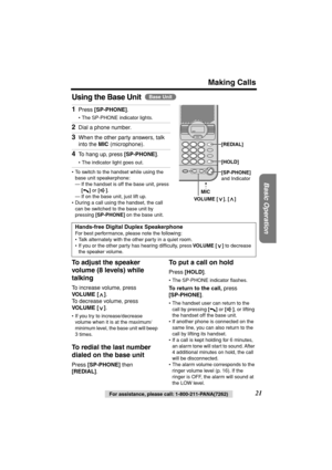 Page 21 
Making Calls 
Basic Operation
 
For assistance, please call: 1-800-211-PANA(7262) 
21 
Using the Base Unit 
  
  
   
To adjust the speaker 
volume (8 levels) while 
talking 
To increase volume, press  
VOLUME [ ] 
. 
To decrease volume, press  
VOLUME [ ] 
. 
• If you try to increase/decrease 
volume when it is at the maximum/
minimum level, the base unit will beep 
3 times. 
To redial the last number 
dialed on the base unit 
Press  
[SP-PHONE] 
 then  
[REDIAL] 
. 
To put a call on hold 
Press...