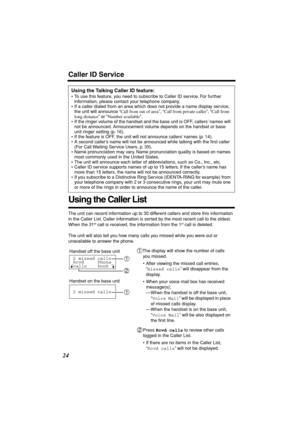 Page 24 
24 
Using the Caller List 
The unit can record information up to 30 different callers and store this information 
in the Caller List. Caller information is sorted by the most recent call to the oldest. 
When the 31 
st
 
 call is received, the information from the 1 
st
 
 call is deleted.
The unit will also tell you how many calls you missed while you were out or 
unavailable to answer the phone. 
Using the Talking Caller ID feature: 
• To use this feature, you need to subscribe to Caller ID service....