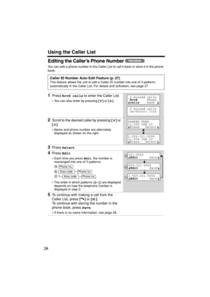 Page 26 
Using the Caller List 
26 
Editing the Caller’s Phone Number  
You can edit a phone number in the Caller List to call it back or store it in the phone 
book.   
Caller ID Number Auto Edit Feature (p. 27) 
This feature allows the unit to edit a Caller ID number into one of 3 patterns 
automatically in the Caller List. For details and activation, see page 27. 
1 
Press  
Rcvd calls 
 to enter the Caller List. 
• You can also enter by pressing  
[] 
 or  
[] 
.  
2 
Scroll to the desired caller by...