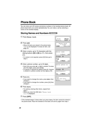 Page 30 
30 
Phone Book 
You can store up to 50 names and phone numbers in the handset phone book. All 
phone book items are sorted alphabetically. You can make a call by selecting a 
name on the handset display. 
Storing Names and Numbers 
  
• If the handset beeps 3 times when you press  
Save 
, the item cannot be stored in 
the phone book. Place the handset on the base unit and try again from step 1. 
1 
Press  
Phone book 
. 
2 
Press  
Add 
. 
• When 50 items are stored in the phone book, 
“ 
Add 
” is...