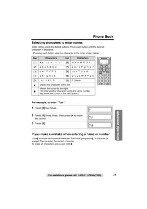 Page 31 
For assistance, please call: 1-800-211-PANA(7262) 
31 
Phone Book 
Advanced Operation
 
Selecting characters to enter names 
Enter names using the dialing buttons. Press each button until the desired 
character is displayed.
• Pressing each button selects a character in the order shown below.  
For example, to enter “To m”:   
If you make a mistake when entering a name or number 
Use   to erase the incorrect character. Each time you press  , a character is 
erased. Then re-enter the correct character....